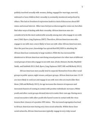 5
publicly involved sexually with women, dating, engaged for marriage, married,
widowed or have children their sexuality is constantly monitored and policed by
others. This lack in freedom of expression leads to a lack of discourses about HIV
status and sexual interest. Other men feel just as discouraged to come out, but often
find other ways of dealing with their sexuality. African American men are
considered to be the most undesirable sexually among men who engage in sex with
men ( Hall, Byers, Ling, Espinoza 2007). Therefore, African American men who
engage in sex with men a more likely to have sex with other African American men.
Over the past few years, knowledge has spread that HIV/AIDS is attacking the
African American community in large numbers. With this has increased the
disinterest in African American men being sexual partners for other men of different
racial groups of men who engage in sex with men. (Fede, Stewart, Hardin, Mayfield-
Smith, and Sudduth 2011; Hall, Byers, Ling, Espinoza 2007; Hill and McNeely 2011)
African American men usually tend to separate themselves from other racial
groups in public spaces, night venues, and peer groups. African American men 13-19
are more likely to seek out and engage in sex with men who are much older then
them ( Hill and McNeely 2011). As age increases the chances of exposure and
increased chances of coming in contact with positive individuals increases. White
youth and other racial groups showed interest in males their own age. Having more
sexual encounters with other youth who haven’t come in contact with the virus
lessens their chances of a positive HIV status. This increased segregation has lead
to African American men having very close social networks. Within these close
social networks, African American men typically engage in very risky sexual
 