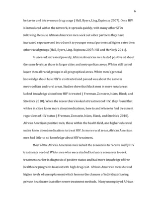 6
behavior and intravenous drug usage ( Hall, Byers, Ling, Espinoza 2007). Once HIV
is introduced within the network, it spreads quickly, with many other STDs
following. Because African American men seek out older partners they have
increased exposure and introduce it to younger sexual partners at higher rates then
other racial groups (Hall, Byers, Ling, Espinoza 2007; Hill and McNeely 2011).
In areas of increased poverty, African American men tested positive at about
the same levels as those in larger cities and metropolitan areas. Whites still tested
lower then all racial groups in all geographical areas. White men’s general
knowledge about how HIV is contracted and passed was about the same in
metropolitan and rural areas. Studies show that black men in more rural areas
lacked knowledge about how HIV is treated ( Freeman, Zonszein, Islam, Blank, and
Strelnick 2010). When the researchers looked at treatment of HIV, they found that
whites in cities knew more about medications, how to and where to find treatment
regardless of HIV status ( Freeman, Zonszein, Islam, Blank, and Strelnick 2010).
African American positive men, those within the health field, and higher educated
males knew about medications to treat HIV. In more rural areas, African American
men had little to no knowledge about HIV treatment.
Most of the African American men lacked the resources to receive costly HIV
treatments needed. White men who were studied had more resources to seek
treatment earlier in diagnosis of positive status and had more knowledge of free
healthcare programs to assist with high drug cost. African American men showed
higher levels of unemployment which lessons the chances of individuals having
private healthcare that offer newer treatment methods. Many unemployed African
 