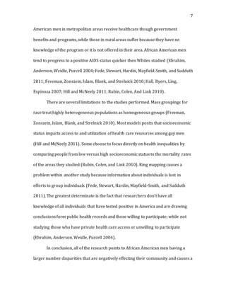 7
American men in metropolitan areas receive healthcare though government
benefits and programs, while those in rural areas suffer because they have no
knowledge of the program or it is not offered in their area. African American men
tend to progress to a positive AIDS status quicker then Whites studied (Ebrahim,
Anderson, Weidle, Purcell 2004; Fede, Stewart, Hardin, Mayfield-Smith, and Sudduth
2011; Freeman, Zonszein, Islam, Blank, and Strelnick 2010; Hall, Byers, Ling,
Espinoza 2007; Hill and McNeely 2011; Rubin, Colen, And Link 2010).
There are several limitations to the studies performed. Mass groupings for
race treat highly heterogeneous populations as homogeneous groups (Freeman,
Zonszein, Islam, Blank, and Strelnick 2010). Most models posits that socioeconomic
status impacts access to and utilization of health care resources among gay men
(Hill and McNeely 2011). Some choose to focus directly on health inequalities by
comparing people from low versus high socioeconomic status to the mortality rates
of the areas they studied (Rubin, Colen, and Link 2010). Ring mapping causes a
problem within another study because information about individuals is lost in
efforts to group individuals (Fede, Stewart, Hardin, Mayfield-Smith, and Sudduth
2011). The greatest determinate is the fact that researchers don’t have all
knowledge of all individuals that have tested positive in America and are drawing
conclusions form public health records and those willing to participate; while not
studying those who have private health care access or unwilling to participate
(Ebrahim, Anderson, Weidle, Purcell 2004).
In conclusion, all of the research points to African American men having a
larger number disparities that are negatively effecting their community and causes a
 