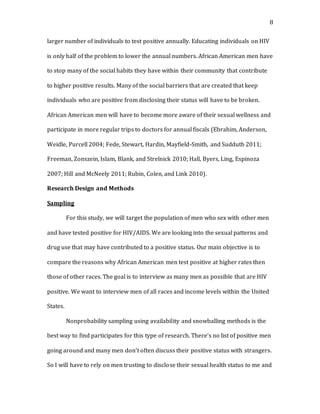8
larger number of individuals to test positive annually. Educating individuals on HIV
is only half of the problem to lower the annual numbers. African American men have
to stop many of the social habits they have within their community that contribute
to higher positive results. Many of the social barriers that are created that keep
individuals who are positive from disclosing their status will have to be broken.
African American men will have to become more aware of their sexual wellness and
participate in more regular trips to doctors for annual fiscals (Ebrahim, Anderson,
Weidle, Purcell 2004; Fede, Stewart, Hardin, Mayfield-Smith, and Sudduth 2011;
Freeman, Zonszein, Islam, Blank, and Strelnick 2010; Hall, Byers, Ling, Espinoza
2007; Hill and McNeely 2011; Rubin, Colen, and Link 2010).
Research Design and Methods
Sampling
For this study, we will target the population of men who sex with other men
and have tested positive for HIV/AIDS. We are looking into the sexual patterns and
drug use that may have contributed to a positive status. Our main objective is to
compare the reasons why African American men test positive at higher rates then
those of other races. The goal is to interview as many men as possible that are HIV
positive. We want to interview men of all races and income levels within the United
States.
Nonprobability sampling using availability and snowballing methods is the
best way to find participates for this type of research. There’s no list of positive men
going around and many men don’t often discuss their positive status with strangers.
So I will have to rely on men trusting to disclose their sexual health status to me and
 
