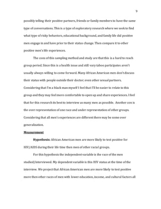 9
possibly telling their positive partners, friends or family members to have the same
type of conversations. This is a type of exploratory research where we seek to find
what type of risky behaviors, educational background, and family life did positive
men engage in and have prior to their status change. Then compare it to other
positive men’s life experiences.
The cons of this sampling method and study are that this is a hard to reach
group period. Since this is a health issue and still vary taboo participates aren’t
usually always willing to come forward. Many African American men don’t discuss
their status with people outside their doctor; even other sexual partners.
Considering that I’m a black man myself I feel that I’ll be easier to relate to this
group and they may feel more comfortable to open up and share experiences. I feel
that for this research its best to interview as many men as possible. Another con is
the over representation of one race and under representation of other groups.
Considering that all men’s experiences are different there may be some over
generalization.
Measurement
Hypothesis: African American men are more likely to test positive for
HIV/AIDS during their life time then men of other racial groups.
For this hypothesis the independent variable is the race of the men
studied/interviewed. My dependent variable is this HIV status at the time of the
interview. We project that African American men are more likely to test positive
more then other races of men with lower education, income, and cultural factors all
 
