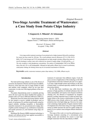 Polish J. of Environ. Stud. Vol. 18, No. 6 (2009), 1045-1050




                                                                                                            Original Research
       Two-Stage Aerobic Treatment of Wastewater:
        a Case Study from Potato Chips Industry

                                    T. Kupusović, S. Milanolo*, D. Selmanagić

                                         Hydro Engineering Institute Sarajevo – HEIS,
                                  Stjepana Tomića 1, 71000 Sarajevo, Bosnia and Herzegovina

                                                   Received: 20 January 2009
                                                     Accepted: 5 May 2009

                                                               Abstract

                     A two-stage aerobic treatment consisting of conventional active sludge treatment followed by membrane
              bio reactor has been tested for 100 days. The overall pollutant removal efficiencies (97.1% COD, 99.5%
              BOD5, 94.7% total nitrogen and 72.9% total phosphorous) are high enough to produce effluent that meets cri-
              teria for discharge to surface water with a relatively low amount of surplus sludge: 0.34 gSS (gCODremoved)-1.
              The only exception is total phosphorous concentration. The analysis of biodegradable COD in the effluent
              shows that only 14% is still biodegradable. Although the high quality effluent may be reused in preliminary
              soiled potato washing, the limiting criteria may be an increased concentration of chlorides.

              Keywords: aerobic wastewater treatment, potato chips industry, CAS, MBR, effluent recycle


                       Introduction                                     treatment of wastewater from different origins. Cicek [9]
                                                                        gives a review of applications of this technology in the field
    The food and beverage industry is one of the drivers of             of agricultural wastewater treatment and, due to its capaci-
economic development in Bosnia and Herzegovina (B&H).                   ty to treat a high-strength stream and resilience in the face
However, at the same time, due to a large number of small               of shock loads, it is deemed especially suitable for the food
and medium sized companies which do not treat their                     processing industry.
wastewater, it is also one of the largest polluters of the envi-            On the other hand, membranes may suffer from the
ronment.                                                                presence of high quantities of colloidal substances that will
    The potato chip-producing sector is constantly growing              reduce permeability and requires more frequent membrane
and in the last 4 years has almost doubled their quantity of            cleaning [10]. The abrasion of membranes by inorganic
products sold (1,557 tons in 2004 and 2,880 tons in 2007) [1].          particles is another important issue [11] that can lead to pre-
    Wastewater from the potato processing industry should               mature failure of the system or deterioration of results. The
be first treated to recover valuable by-products such as                MBR process alone already achieves low specific sludge
starch, oil and grease [2], and then treated usually using bio-         production due to the high sludge age. However, for waste-
logical methods, including mesophilic or thermophilic                   water containing a high quantity of organic material, further
anaerobic treatment [3, 4], conventional active sludge, ther-           investigations have been done using a two-stage membrane
mophilic aerobic treatment [5, 6], combination of anaerobic             reactor to further decrease the need for surplus sludge dis-
and aerobic processes [7], and treatment using fungi cul-               posal [12] or to achieve more stringent effluent characteris-
tures [8].                                                              tics [13].
    Membrane Bio Reactor (MBR) treatment technology is                      The scope of this work is to test the performances of a
already well defined and has been applied successfully in               two-stage treatment consisting of a conventional active
                                                                        sludge system and membrane bio reactor to treat high
*e-mail: simone.milanolo@heis.com.ba                                    strength wastewater from the chip industry in B&H.
 