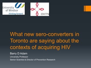 What new sero-converters in
Toronto are saying about the
contexts of acquiring HIV
Barry D Adam
University Professor
Senior Scientist & Director of Prevention Research
 