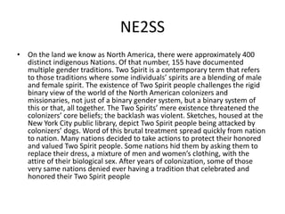 NE2SS
• On the land we know as North America, there were approximately 400
distinct indigenous Nations. Of that number, 155 have documented
multiple gender traditions. Two Spirit is a contemporary term that refers
to those traditions where some individuals’ spirits are a blending of male
and female spirit. The existence of Two Spirit people challenges the rigid
binary view of the world of the North American colonizers and
missionaries, not just of a binary gender system, but a binary system of
this or that, all together. The Two Spirits’ mere existence threatened the
colonizers’ core beliefs; the backlash was violent. Sketches, housed at the
New York City public library, depict Two Spirit people being attacked by
colonizers’ dogs. Word of this brutal treatment spread quickly from nation
to nation. Many nations decided to take actions to protect their honored
and valued Two Spirit people. Some nations hid them by asking them to
replace their dress, a mixture of men and women’s clothing, with the
attire of their biological sex. After years of colonization, some of those
very same nations denied ever having a tradition that celebrated and
honored their Two Spirit people
 