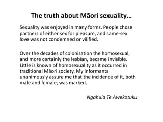 The truth about Māori sexuality…
Sexuality was enjoyed in many forms. People chose
partners of either sex for pleasure, and same-sex
love was not condemned or vilified.
Over the decades of colonisation the homosexual,
and more certainly the lesbian, became invisible.
Little is known of homosexuality as it occurred in
traditional Māori society. My informants
unanimously assure me that the incidence of it, both
male and female, was marked.
Ngahuia Te Awekotuku
 
