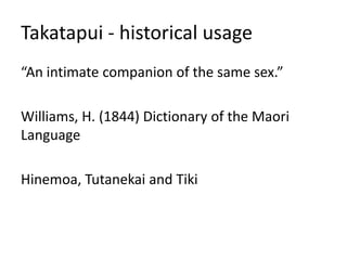 Takatapui - historical usage
“An intimate companion of the same sex.”
Williams, H. (1844) Dictionary of the Maori
Language
Hinemoa, Tutanekai and Tiki
 