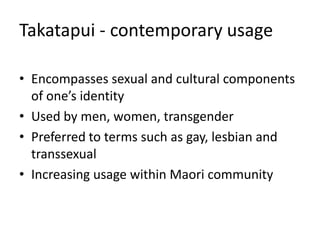 Takatapui - contemporary usage
• Encompasses sexual and cultural components
of one’s identity
• Used by men, women, transgender
• Preferred to terms such as gay, lesbian and
transsexual
• Increasing usage within Maori community
 