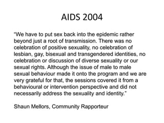 AIDS 2004
“We have to put sex back into the epidemic rather
beyond just a root of transmission. There was no
celebration of positive sexuality, no celebration of
lesbian, gay, bisexual and transgendered identities, no
celebration or discussion of diverse sexuality or our
sexual rights. Although the issue of male to male
sexual behaviour made it onto the program and we are
very grateful for that, the sessions covered it from a
behavioural or intervention perspective and did not
necessarily address the sexuality and identity.”
Shaun Mellors, Community Rapporteur
 