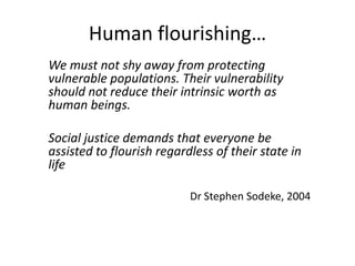 Human flourishing…
We must not shy away from protecting
vulnerable populations. Their vulnerability
should not reduce their intrinsic worth as
human beings.
Social justice demands that everyone be
assisted to flourish regardless of their state in
life
Dr Stephen Sodeke, 2004
 