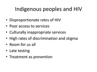 Indigenous peoples and HIV
• Disproportionate rates of HIV
• Poor access to services
• Culturally inappropriate services
• High rates of discrimination and stigma
• Room for us all
• Late testing
• Treatment as prevention
 