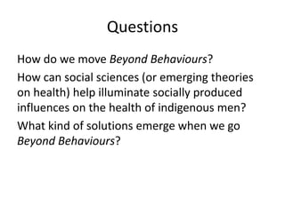 Questions
How do we move Beyond Behaviours?
How can social sciences (or emerging theories
on health) help illuminate socially produced
influences on the health of indigenous men?
What kind of solutions emerge when we go
Beyond Behaviours?
 