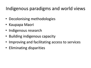Indigenous paradigms and world views
• Decolonising methodologies
• Kaupapa Maori
• Indigenous research
• Building indigenous capacity
• Improving and facilitating access to services
• Eliminating disparities
 
