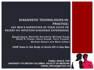 DIAGNOSTIC TECHNOLOGIES-IN-
PRACTICE:
GAY MEN‟S NARRATIVES OF THEIR ACUTE OR
RECENT HIV INFECTION DIAGNOSIS EXPERIENCES
Daniel Grace, Malcolm Steinberg, Michael Kwag,
Sarah A. Chown, Glenn Doupe, Terry Trussler,
Michael Rekart and Mark Gilbert
CIHR Team in the Study of Acute HIV in Gay Men
DANIEL GRACE, PHD
UNIVERSITY OF BRITISH COLUMBIA, FACULTY OF MEDICINE
DANIEL.GRACE@BCCDC.CA
 