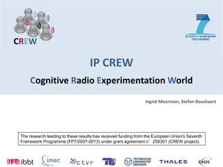 IP CREWCognitive Radio Experimentation World Ingrid Moerman, Stefan Bouckaert The research leading to these results has received funding from the European Union's Seventh Framework Programme (FP7/2007-2013) under grant agreement n°258301 (CREW project). 