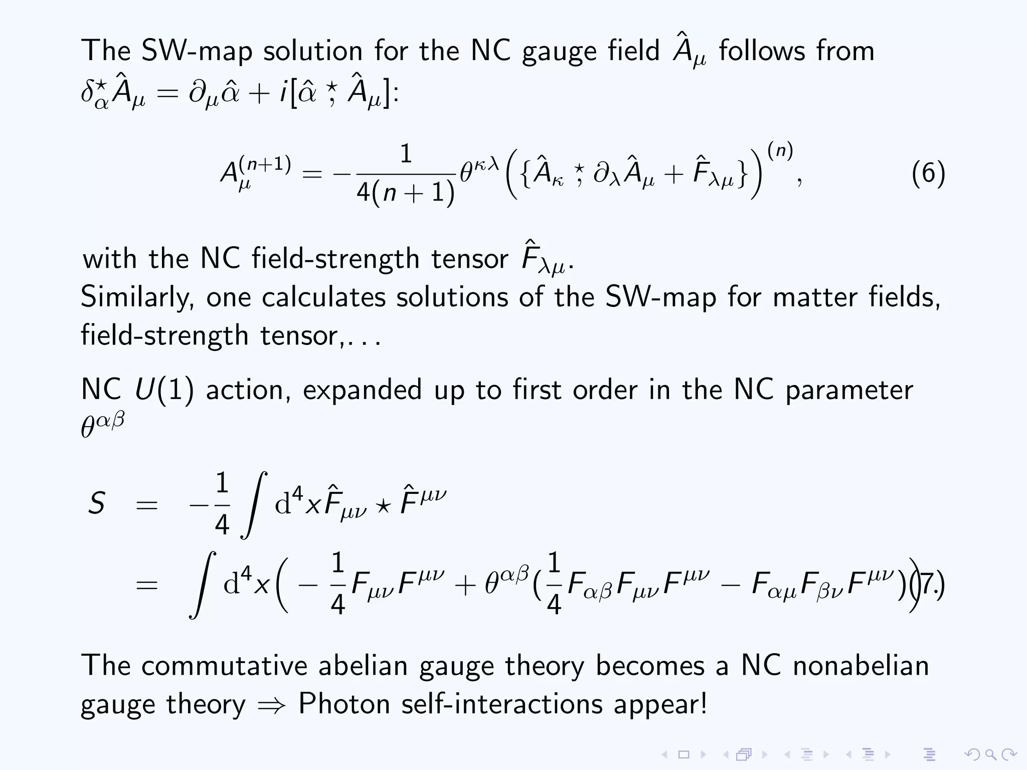 The SW-map solution for the NC gauge ﬁeld ˆAµ follows from
δα
ˆAµ = ∂µ ˆα + i[ˆα , ˆAµ]:
A(n+1)
µ = −
1
4(n + 1)
θκλ
{ˆAκ , ∂λ
ˆAµ + ˆFλµ}
(n)
, (6)
with the NC ﬁeld-strength tensor ˆFλµ.
Similarly, one calculates solutions of the SW-map for matter ﬁelds,
ﬁeld-strength tensor,. . .
NC U(1) action, expanded up to ﬁrst order in the NC parameter
θαβ
S = −
1
4
d4
x ˆFµν
ˆFµν
= d4
x −
1
4
FµνFµν
+ θαβ
(
1
4
FαβFµνFµν
− FαµFβνFµν
) .(7)
The commutative abelian gauge theory becomes a NC nonabelian
gauge theory ⇒ Photon self-interactions appear!
 
