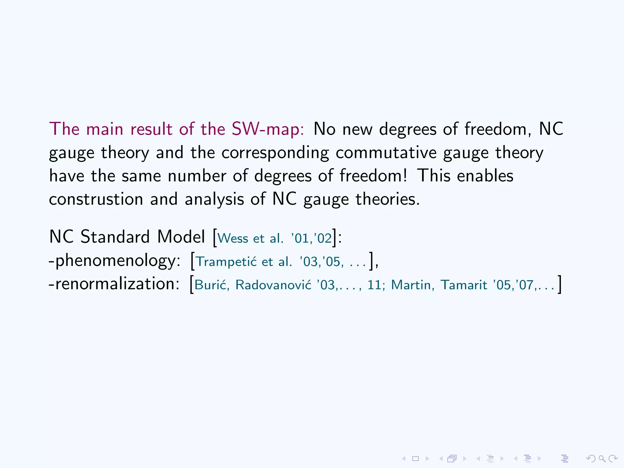 The main result of the SW-map: No new degrees of freedom, NC
gauge theory and the corresponding commutative gauge theory
have the same number of degrees of freedom! This enables
construstion and analysis of NC gauge theories.
NC Standard Model [Wess et al. ’01,’02]:
-phenomenology: [Trampeti´c et al. ’03,’05, . . . ],
-renormalization: [Buri´c, Radovanovi´c ’03,. . . , 11; Martin, Tamarit ’05,’07,. . . ]
 
