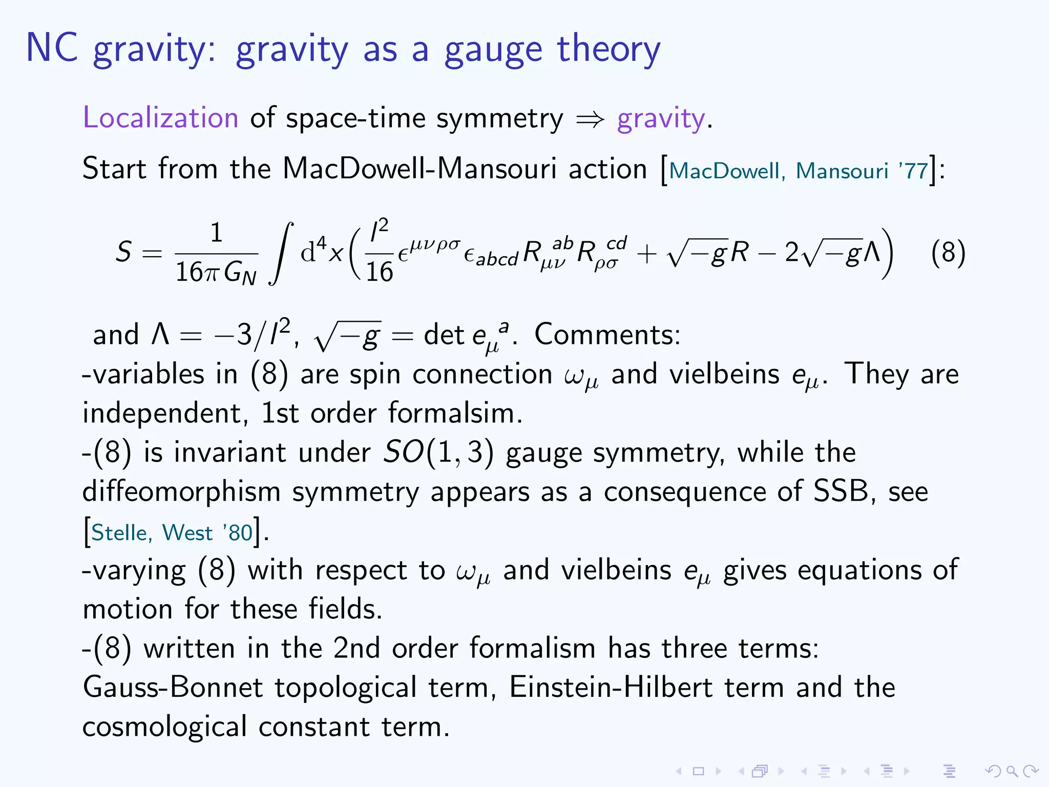 NC gravity: gravity as a gauge theory
Localization of space-time symmetry ⇒ gravity.
Start from the MacDowell-Mansouri action [MacDowell, Mansouri ’77]:
S =
1
16πGN
d4
x
l2
16
µνρσ
abcd R ab
µν R cd
ρσ +
√
−gR − 2
√
−gΛ (8)
and Λ = −3/l2,
√
−g = det e a
µ . Comments:
-variables in (8) are spin connection ωµ and vielbeins eµ. They are
independent, 1st order formalsim.
-(8) is invariant under SO(1, 3) gauge symmetry, while the
diﬀeomorphism symmetry appears as a consequence of SSB, see
[Stelle, West ’80].
-varying (8) with respect to ωµ and vielbeins eµ gives equations of
motion for these ﬁelds.
-(8) written in the 2nd order formalism has three terms:
Gauss-Bonnet topological term, Einstein-Hilbert term and the
cosmological constant term.
 