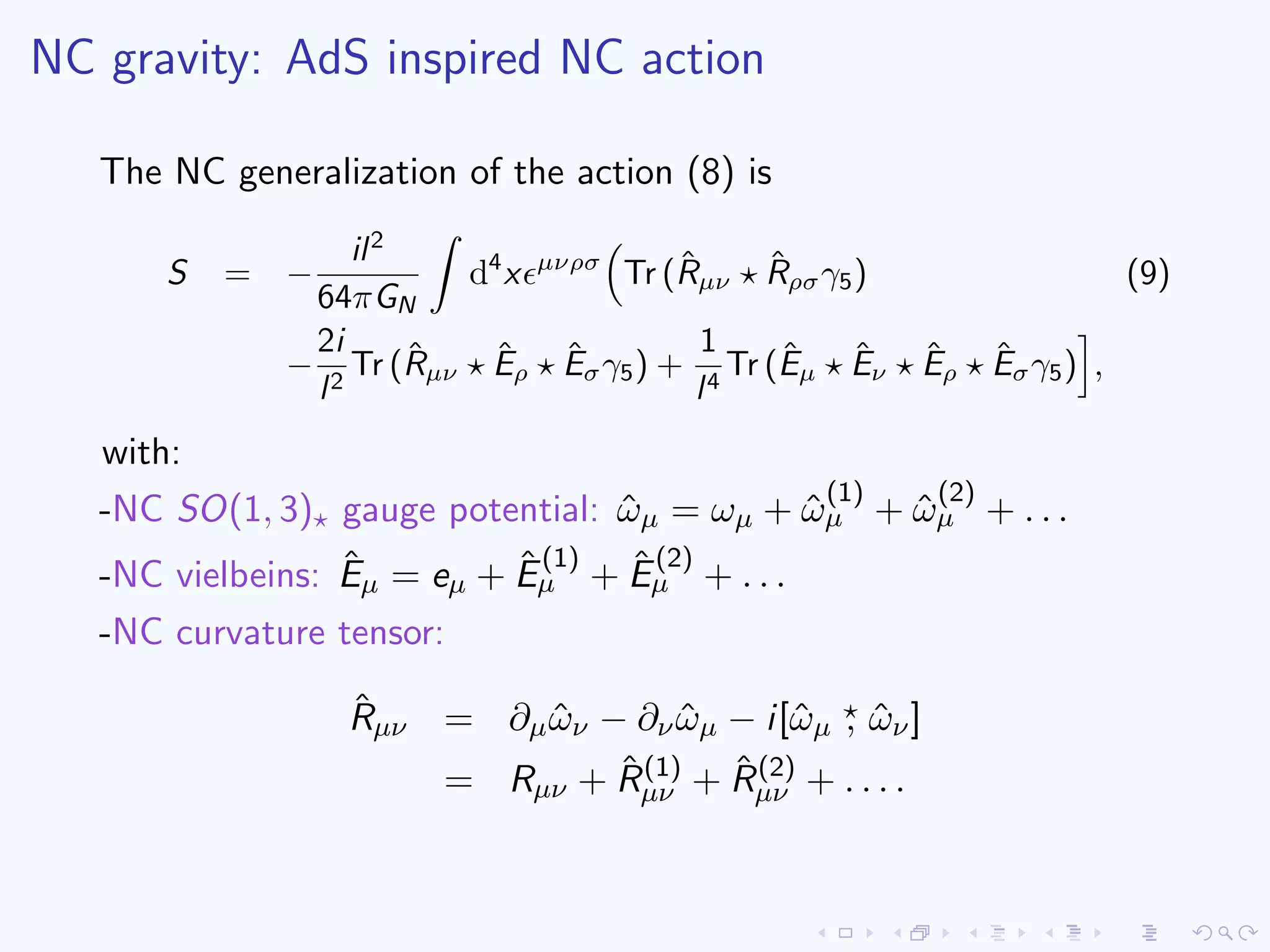 NC gravity: AdS inspired NC action
The NC generalization of the action (8) is
S = −
il2
64πGN
d4
x µνρσ
Tr (ˆRµν
ˆRρσγ5) (9)
−
2i
l2
Tr (ˆRµν
ˆEρ
ˆEσγ5) +
1
l4
Tr (ˆEµ
ˆEν
ˆEρ
ˆEσγ5) ,
with:
-NC SO(1, 3) gauge potential: ˆωµ = ωµ + ˆω
(1)
µ + ˆω
(2)
µ + . . .
-NC vielbeins: ˆEµ = eµ + ˆE
(1)
µ + ˆE
(2)
µ + . . .
-NC curvature tensor:
ˆRµν = ∂µ ˆων − ∂ν ˆωµ − i[ˆωµ , ˆων]
= Rµν + ˆR(1)
µν + ˆR(2)
µν + . . . .
 