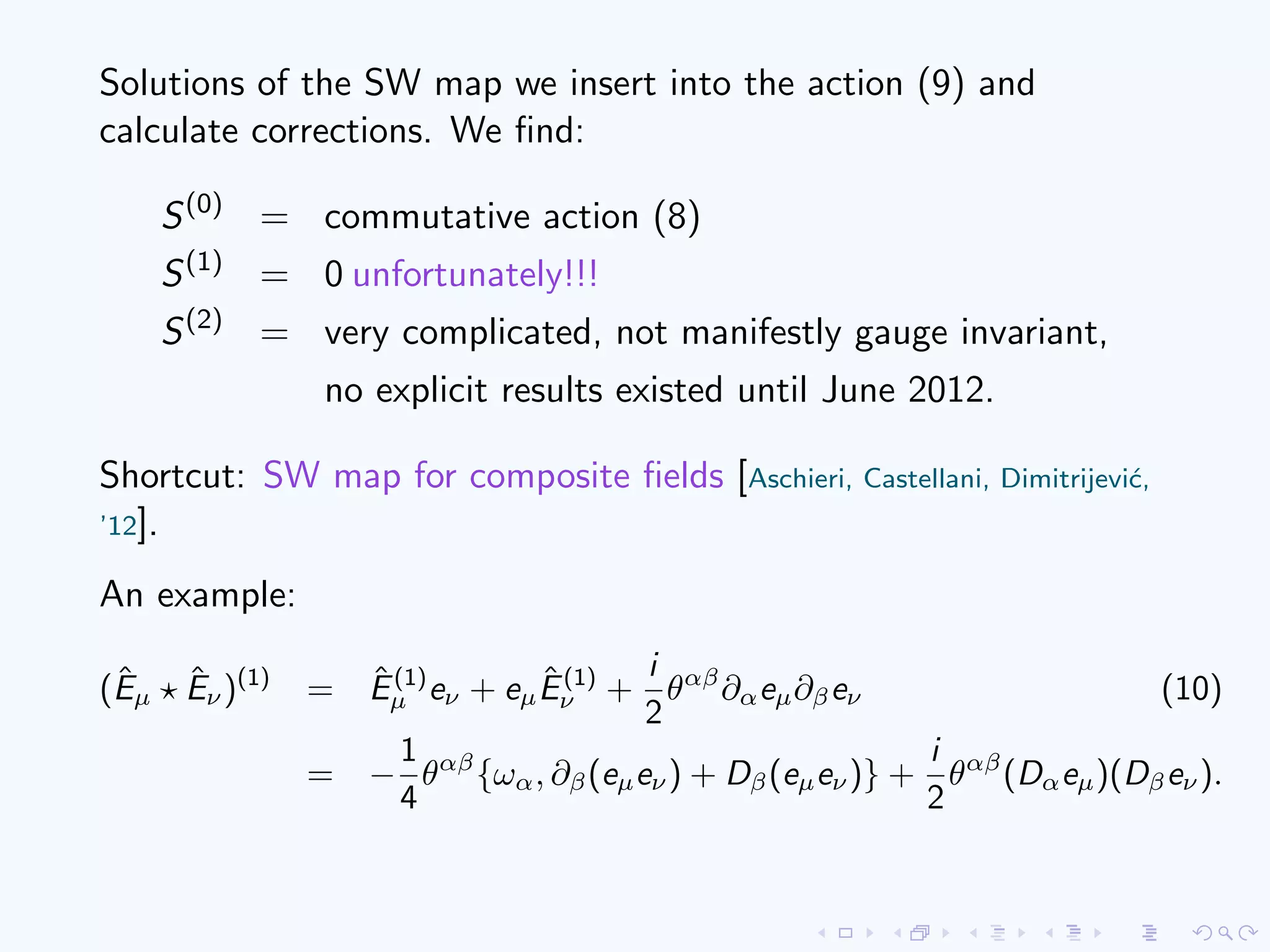 Solutions of the SW map we insert into the action (9) and
calculate corrections. We ﬁnd:
S(0)
= commutative action (8)
S(1)
= 0 unfortunately!!!
S(2)
= very complicated, not manifestly gauge invariant,
no explicit results existed until June 2012.
Shortcut: SW map for composite ﬁelds [Aschieri, Castellani, Dimitrijevi´c,
’12].
An example:
(ˆEµ
ˆEν)(1)
= ˆE(1)
µ eν + eµ
ˆE(1)
ν +
i
2
θαβ
∂αeµ∂βeν (10)
= −
1
4
θαβ
{ωα, ∂β(eµeν) + Dβ(eµeν)} +
i
2
θαβ
(Dαeµ)(Dβeν).
 