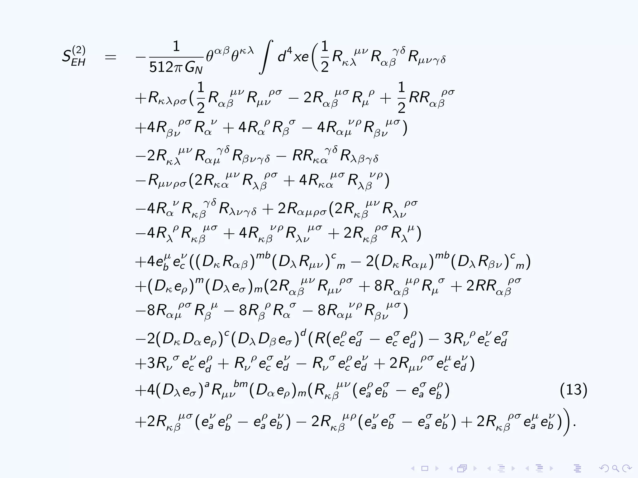 S
(2)
EH = −
1
512πGN
θαβ
θκλ
d4
xe
1
2
R µν
κλ R γδ
αβ Rµνγδ
+Rκλρσ(
1
2
R µν
αβ R ρσ
µν − 2R µσ
αβ R ρ
µ +
1
2
RR ρσ
αβ
+4R ρσ
βν R ν
α + 4R ρ
α R σ
β − 4R νρ
αµ R µσ
βν )
−2R µν
κλ R γδ
αµ Rβνγδ − RR γδ
κα Rλβγδ
−Rµνρσ(2R µν
κα R ρσ
λβ + 4R µσ
κα R νρ
λβ )
−4R ν
α R γδ
κβ Rλνγδ + 2Rαµρσ(2R µν
κβ R ρσ
λν
−4R ρ
λ R µσ
κβ + 4R νρ
κβ R µσ
λν + 2R ρσ
κβ R µ
λ )
+4eµ
b eν
c ((DκRαβ)mb
(DλRµν )c
m − 2(DκRαµ)mb
(DλRβν )c
m)
+(Dκeρ)m
(Dλeσ)m(2R µν
αβ R ρσ
µν + 8R µρ
αβ R σ
µ + 2RR ρσ
αβ
−8R ρσ
αµ R µ
β − 8R ρ
β R σ
α − 8R νρ
αµ R µσ
βν )
−2(DκDαeρ)c
(DλDβeσ)d
(R(eρ
c eσ
d − eσ
c eρ
d ) − 3R ρ
ν eν
c eσ
d
+3R σ
ν eν
c eρ
d + R ρ
ν eσ
c eν
d − R σ
ν eρ
c eν
d + 2R ρσ
µν eµ
c eν
d )
+4(Dλeσ)a
R bm
µν (Dαeρ)m(R µν
κβ (eρ
a eσ
b − eσ
a eρ
b ) (13)
+2R µσ
κβ (eν
a eρ
b − eρ
a eν
b ) − 2R µρ
κβ (eν
a eσ
b − eσ
a eν
b ) + 2R ρσ
κβ eµ
a eν
b ) .
 