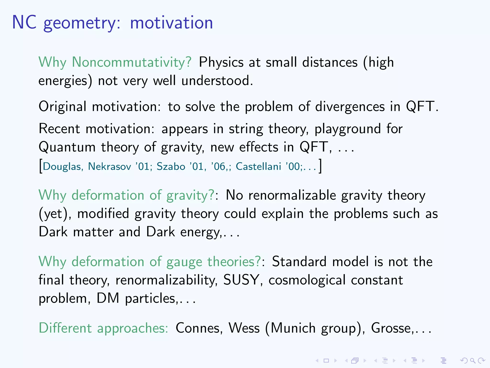 NC geometry: motivation
Why Noncommutativity? Physics at small distances (high
energies) not very well understood.
Original motivation: to solve the problem of divergences in QFT.
Recent motivation: appears in string theory, playground for
Quantum theory of gravity, new eﬀects in QFT, . . .
[Douglas, Nekrasov ’01; Szabo ’01, ’06,; Castellani ’00;. . . ]
Why deformation of gravity?: No renormalizable gravity theory
(yet), modiﬁed gravity theory could explain the problems such as
Dark matter and Dark energy,. . .
Why deformation of gauge theories?: Standard model is not the
ﬁnal theory, renormalizability, SUSY, cosmological constant
problem, DM particles,. . .
Diﬀerent approaches: Connes, Wess (Munich group), Grosse,. . .
 