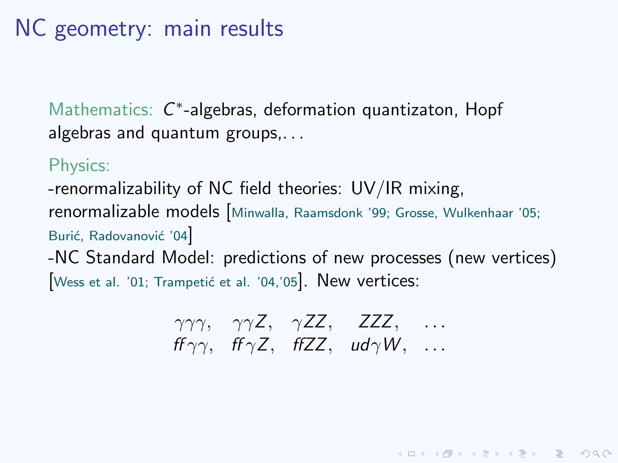 NC geometry: main results
Mathematics: C∗-algebras, deformation quantizaton, Hopf
algebras and quantum groups,. . .
Physics:
-renormalizability of NC ﬁeld theories: UV/IR mixing,
renormalizable models [Minwalla, Raamsdonk ’99; Grosse, Wulkenhaar ’05;
Buri´c, Radovanovi´c ’04]
-NC Standard Model: predictions of new processes (new vertices)
[Wess et al. ’01; Trampeti´c et al. ’04,’05]. New vertices:
γγγ, γγZ, γZZ, ZZZ, . . .
ﬀ γγ, ﬀ γZ, ﬀZZ, udγW , . . .
 