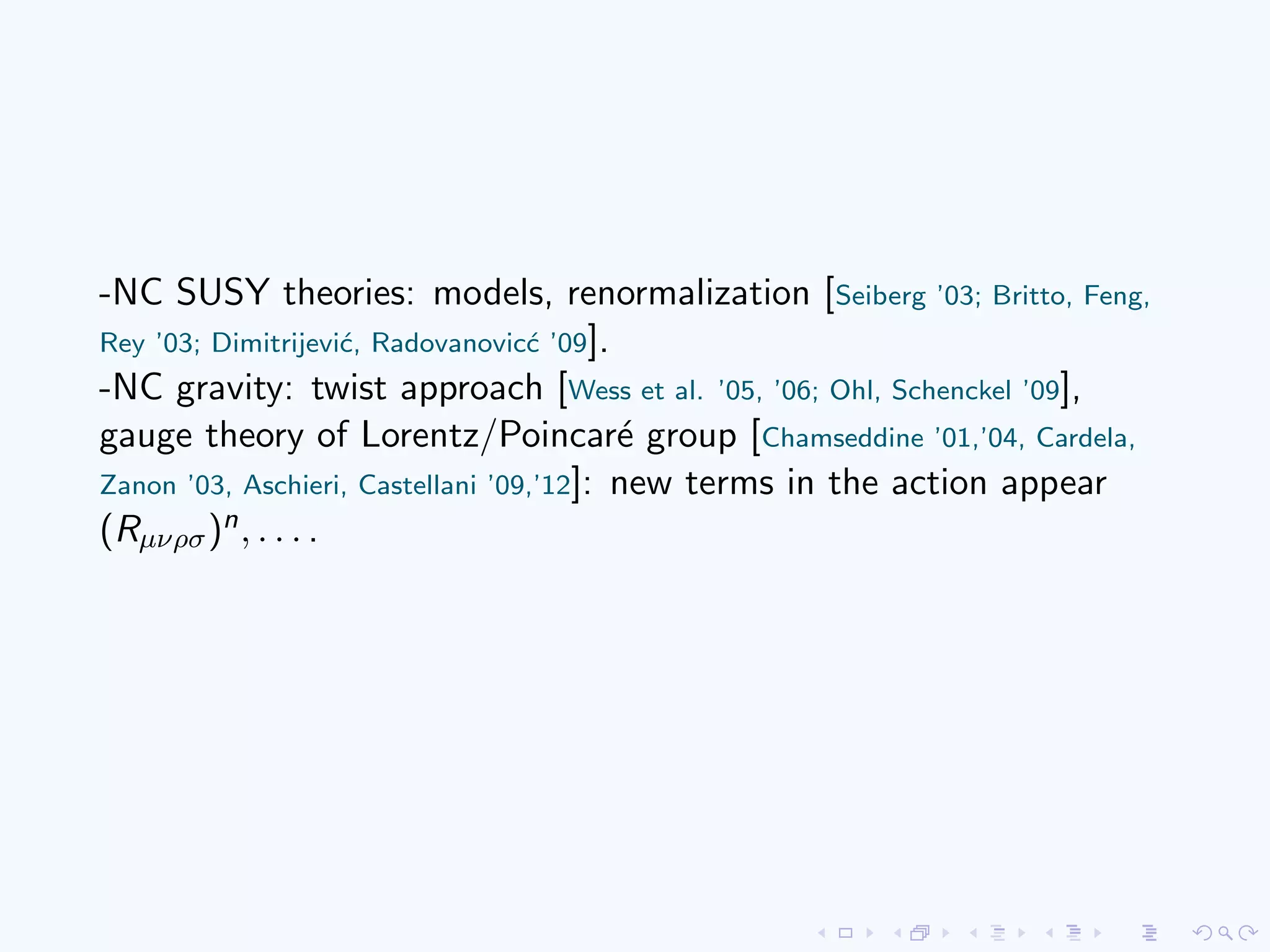 -NC SUSY theories: models, renormalization [Seiberg ’03; Britto, Feng,
Rey ’03; Dimitrijevi´c, Radovanovic´c ’09].
-NC gravity: twist approach [Wess et al. ’05, ’06; Ohl, Schenckel ’09],
gauge theory of Lorentz/Poincar´e group [Chamseddine ’01,’04, Cardela,
Zanon ’03, Aschieri, Castellani ’09,’12]: new terms in the action appear
(Rµνρσ)n, . . . .
 