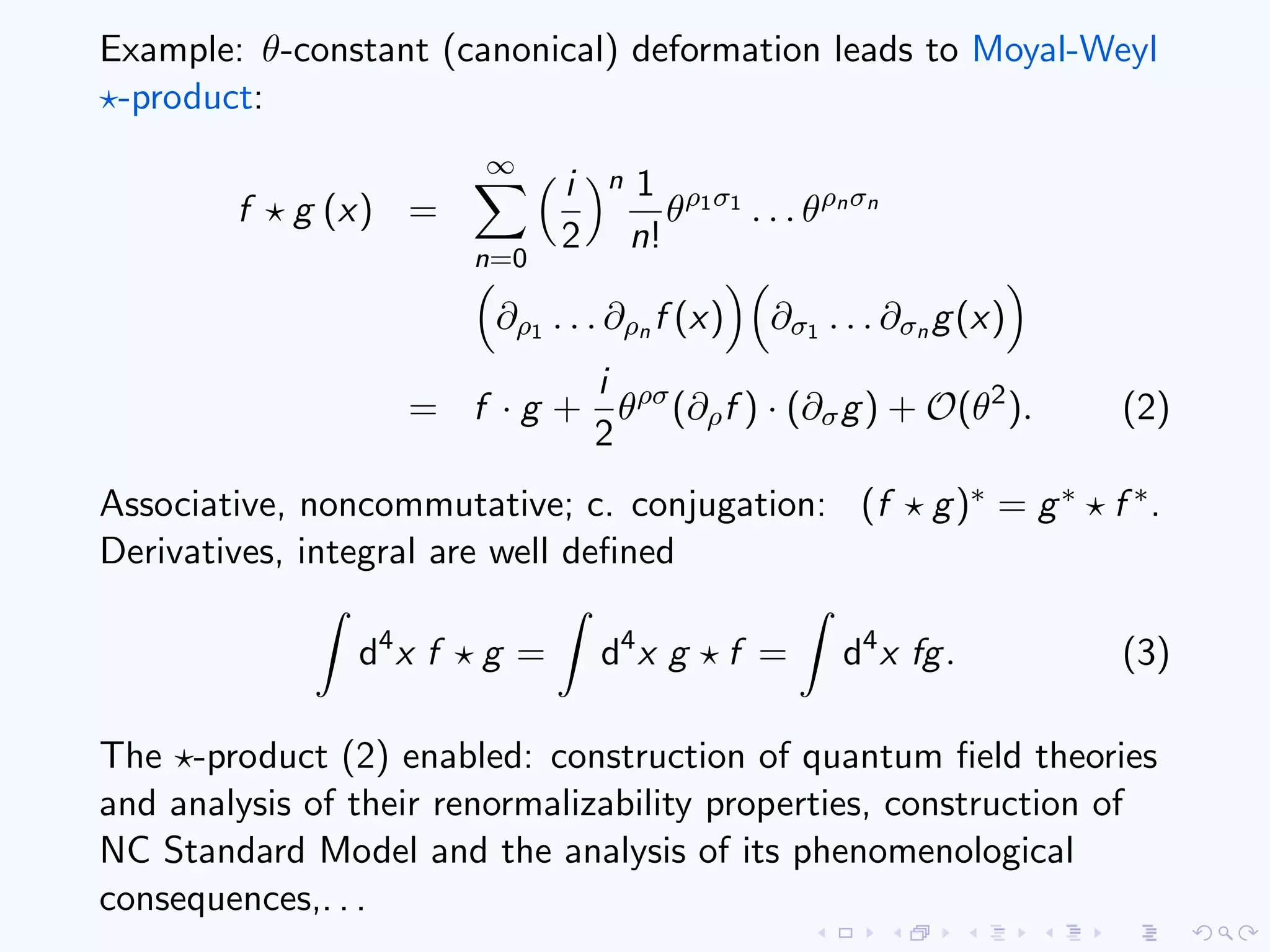 Example: θ-constant (canonical) deformation leads to Moyal-Weyl
-product:
f g (x) =
∞
n=0
i
2
n 1
n!
θρ1σ1
. . . θρnσn
∂ρ1 . . . ∂ρn f (x) ∂σ1 . . . ∂σn g(x)
= f · g +
i
2
θρσ
(∂ρf ) · (∂σg) + O(θ2
). (2)
Associative, noncommutative; c. conjugation: (f g)∗ = g∗ f ∗.
Derivatives, integral are well deﬁned
d4
x f g = d4
x g f = d4
x fg. (3)
The -product (2) enabled: construction of quantum ﬁeld theories
and analysis of their renormalizability properties, construction of
NC Standard Model and the analysis of its phenomenological
consequences,. . .
 