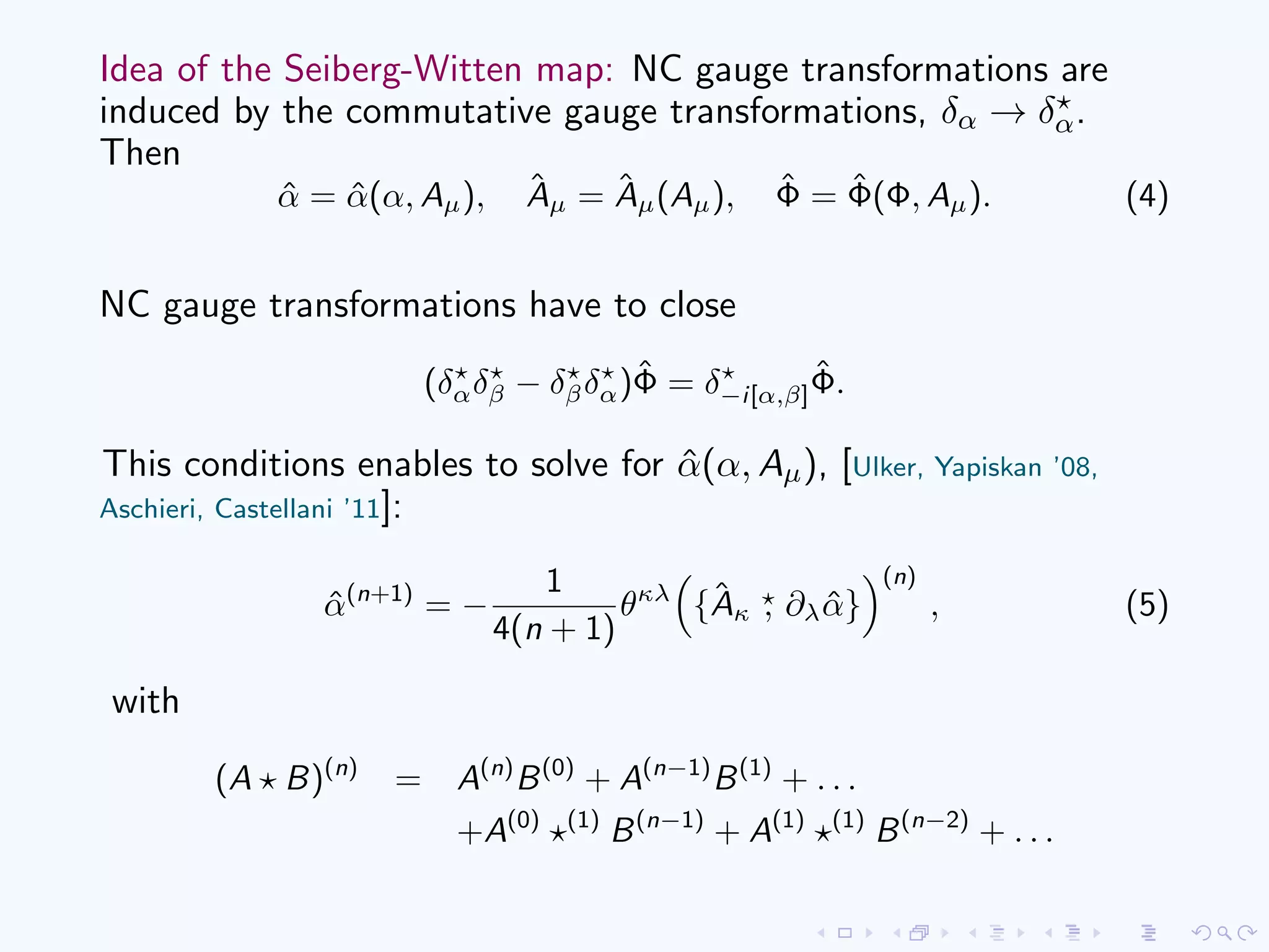 Idea of the Seiberg-Witten map: NC gauge transformations are
induced by the commutative gauge transformations, δα → δα.
Then
ˆα = ˆα(α, Aµ), ˆAµ = ˆAµ(Aµ), ˆΦ = ˆΦ(Φ, Aµ). (4)
NC gauge transformations have to close
(δαδβ − δβδα)ˆΦ = δ−i[α,β]
ˆΦ.
This conditions enables to solve for ˆα(α, Aµ), [Ulker, Yapiskan ’08,
Aschieri, Castellani ’11]:
ˆα(n+1)
= −
1
4(n + 1)
θκλ
{ˆAκ , ∂λ ˆα}
(n)
, (5)
with
(A B)(n)
= A(n)
B(0)
+ A(n−1)
B(1)
+ . . .
+A(0) (1)
B(n−1)
+ A(1) (1)
B(n−2)
+ . . .
 