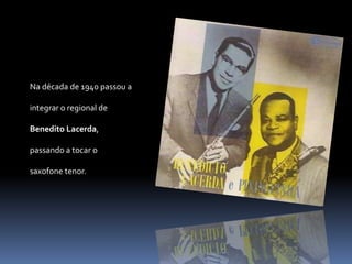 Na década de 1940 passou a integrar o regional de Benedito Lacerda, passando a tocar o saxofone tenor. 