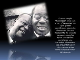 Quando compôs “Carinhoso", entre 1916 e 1917 e "Lamentos" em 1928, que são considerados alguns dos choros mais famosos, Pixinguinha  foi criticado e essas composições foram consideradas como tendo uma inaceitável influência do jazz, enquanto hoje em dia podem ser vistas como avançadas demais para a época. 