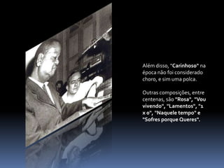 Além disso, "Carinhoso" na época não foi considerado choro, e sim uma polca.  Outras composições, entre centenas, são "Rosa", "Vou vivendo", "Lamentos", "1 x 0", "Naquele tempo" e "Sofres porque Queres".