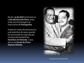 No dia  23 de abrilcomemora-se o DiaNacional do Choro, trata-se de uma homenagem ao nascimento de Pixinguinha. A data foi criada oficialmente em 4 de setembro de 2000, quando foi sancionada lei originada por iniciativa do bandolinista Hamilton de Holanda e seus alunos da Escola de Choro Raphael Rabello.Pixinguinha e Orlando Silva