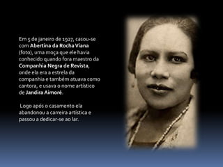 Em 5 de janeiro de 1927, casou-se com Abertina da Rocha Viana (foto), uma moça que ele havia conhecido quando fora maestro da Companhia Negra de Revista, onde ela era a estrela da companhia e também atuava como cantora, e usava o nome artístico de Jandira Aimoré.Logo após o casamento ela abandonou a carreira artística e passou a dedicar-se ao lar.