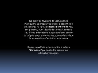 No dia 17 de fevereiro de 1973, quando Pixinguinha se preparava para ser o padrinho de uma criança na Igreja de NossaSenhora da Paz, em Ipanema, num sábado de carnaval, sofreu o seu último e derradeiro ataque cardíaco, dentro da própria igreja e morreu aos 75 anos de idade, e foi enterrado no Cemitério de Inhaúma. Durante o velório, o povo cantou a música “Carinhoso” prestando-lhe assim a sua                      última homenagem.