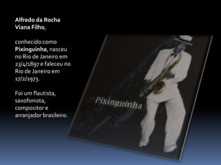 Alfredo da Rocha Viana Filho, conhecido como Pixinguinha, nasceu no Rio de Janeiro em 23/4/1897 e faleceu no Rio de Janeiro em 17/2/1973.Foi um flautista, saxofonista, compositor e arranjador brasileiro.