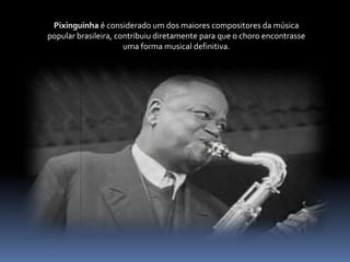 Pixinguinha é considerado um dos maiores compositores da música popular brasileira, contribuiu diretamente para que o choro encontrasse uma forma musical definitiva.
