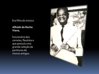 Era filho do músicoAlfredo da Rocha Viana, funcionário dos correios, flautista e que possuía uma grande coleção de partituras de choros antigos..