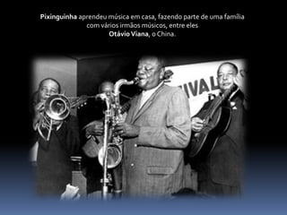 Pixinguinha aprendeu música em casa, fazendo parte de uma família com vários irmãos músicos, entre eles Otávio Viana, o China.