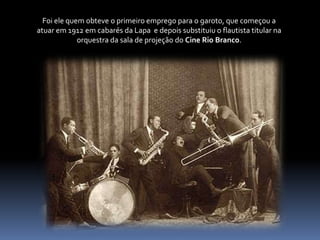 Foi ele quem obteve o primeiro emprego para o garoto, que começou a atuar em 1912 em cabarés da Lapa  e depois substituiu o flautista titular na orquestra da sala de projeção do Cine Rio Branco. 