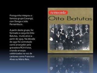 Pixinguinha integrou o famoso grupo Caxangá, com Donga e João Pernambuco.A partir deste grupo, foi formado o conjunto Oito Batutas,  muito ativo a partir de 1919. Na década de 1930 foi contratado como arranjador pela gravadora RCA Victor, criando arranjos celebrizados na voz de cantores como Francisco Alves ou Mário Reis.