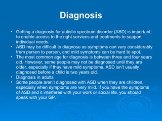 Diagnosis Getting a diagnosis for autistic spectrum disorder (ASD) is important, to enable access to the right services and treatments to support individual needs. ASD may be difficult to diagnose as symptoms can vary considerably from person to person, and mild symptoms can be hard to spot. The most common age for diagnosis is between three and four years old. However, some people may not be diagnosed until they are older, especially if they have mild symptoms. ASD isn’t usually diagnosed before a child is two years old. Diagnosis in adults Some people aren’t diagnosed with ASD when they are children, especially when symptoms are very mild. If you have the symptoms of ASD and it interferes with your work or social life, you should speak with your GP. 