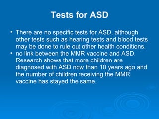 Tests for ASD There are no specific tests for ASD, although other tests such as hearing tests and blood tests may be done to rule out other health conditions.  no link between the MMR vaccine and ASD. Research shows that more children are diagnosed with ASD now than 10 years ago and the number of children receiving the MMR vaccine has stayed the same.  
