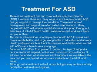 Treatment For ASD There is no treatment that can ‘cure’ autistic spectrum disorder (ASD). However, there are many ways in which a person with ASD can get support to manage their condition. These methods of management and support are often called ‘interventions’. Many people with ASD will require specialist care and support throughout their lives. A lot of different health professionals will work as a team to care for them. The aim of interventions is to help a person with ASD to speak and communicate better, and to get along better in education and at work. Health professionals think that interventions work better when a child with ASD starts them from a young age. Because ASD differs from person to person, the type of support a person needs will depend on their own individual circumstances. It will also depend on what services and treatments are available in the area that you live. Not all services are available on the NHS in all areas. Although not a treatment in itself, a psychologist may set tests to help decide the best treatment options. 