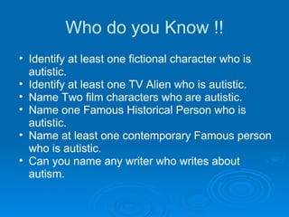 Who do you Know !! Identify at least one fictional character who is autistic. Identify at least one TV Alien who is autistic. Name Two film characters who are autistic. Name one Famous Historical Person who is autistic. Name at least one contemporary Famous person who is autistic. Can you name any writer who writes about autism. 
