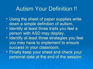 Autism Your Definition !! Using the sheet of paper supplies write down a simple definition of autism. Identify at least three traits you feel a person with ASD may display. Identify at least three strategies you feel you may have to implement to ensure success in your classroom. Finally keep your sheet and check your personal data at the end of the session. 