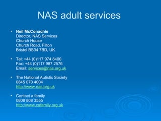 NAS adult services  Neil McConachie Director, NAS Services Church House Church Road, Filton Bristol BS34 7BD, UK  Tel: +44 (0)117 974 8400 Fax: +44 (0)117 987 2576 Email:  [email_address]   The National Autistic Society 0845 070 4004 http://www.nas.org.uk Contact a family 0808 808 3555 http://www.cafamily.org.uk 