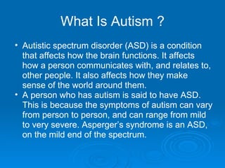 What Is Autism ? Autistic spectrum disorder (ASD) is a condition that affects how the brain functions. It affects how a person communicates with, and relates to, other people. It also affects how they make sense of the world around them. A person who has autism is said to have ASD. This is because the symptoms of autism can vary from person to person, and can range from mild to very severe. Asperger’s syndrome is an ASD, on the mild end of the spectrum. 