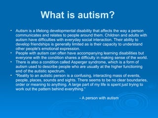 What is autism?   Autism is a lifelong developmental disability that affects the way a person communicates and relates to people around them. Children and adults with autism have difficulties with everyday social interaction. Their ability to develop friendships is generally limited as is their capacity to understand other people's emotional expression.  People with autism can often have accompanying learning disabilities but everyone with the condition shares a difficulty in making sense of the world.  There is also a condition called Asperger syndrome, which is a form of autism used to describe people who are usually at the higher functioning end of the autistic spectrum.  "Reality to an autistic person is a confusing, interacting mass of events, people, places, sounds and sights. There seems to be no clear boundaries, order or meaning to anything. A large part of my life is spent just trying to work out the pattern behind everything.“                                                                   - A person with autism   