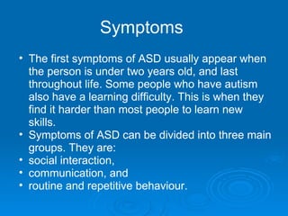 Symptoms   The first symptoms of ASD usually appear when the person is under two years old, and last throughout life. Some people who have autism also have a learning difficulty. This is when they find it harder than most people to learn new skills. Symptoms of ASD can be divided into three main groups. They are: social interaction,  communication, and  routine and repetitive behaviour. 
